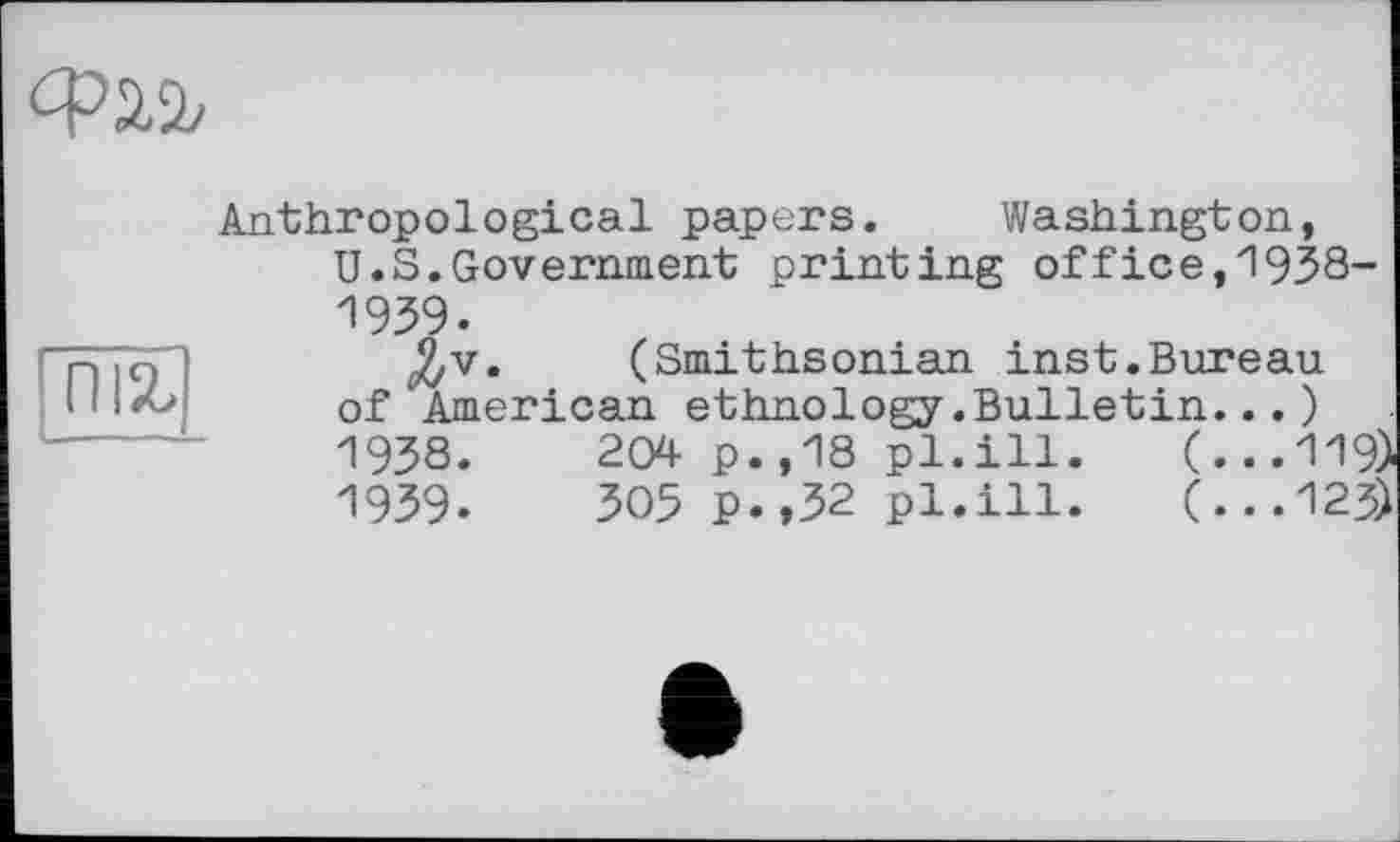 ﻿Ф2Л
піг
Anthropological papers. Washington, U.S.Government printing office,1938-1939.
(Smithsonian inst.Bureau of American ethnology.Bulletin...)
1938.	204 p.,18 pl.ill.	(...119)
1939.	305 p.,32 pl.ill.	(...123)